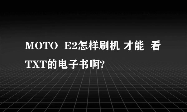 MOTO  E2怎样刷机 才能  看TXT的电子书啊?