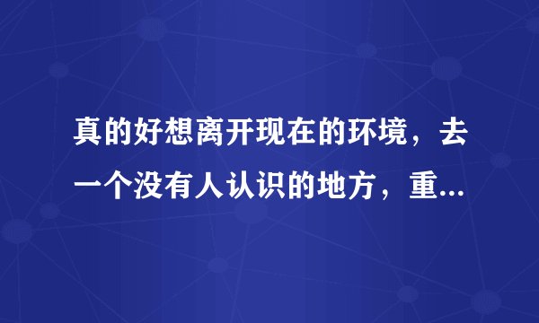 真的好想离开现在的环境，去一个没有人认识的地方，重新生活。