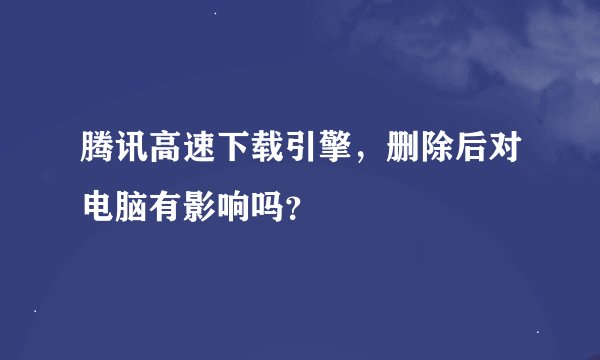 腾讯高速下载引擎，删除后对电脑有影响吗？