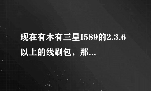 现在有木有三星I589的2.3.6以上的线刷包，那里可以找到？要固件版本高于2.3.6的！！
