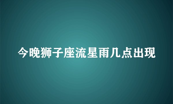 今晚狮子座流星雨几点出现
