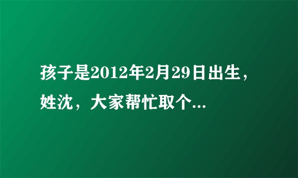孩子是2012年2月29日出生，姓沈，大家帮忙取个名字（我把家当都拿出来作奖励了！）