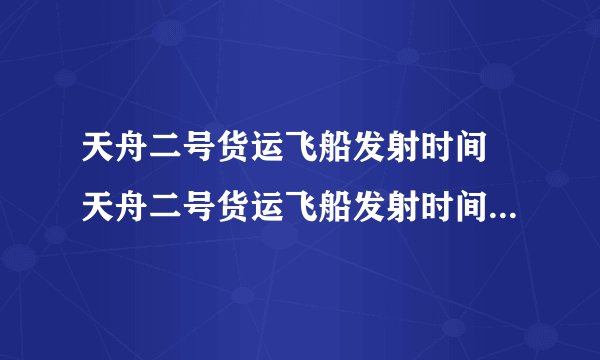 天舟二号货运飞船发射时间 天舟二号货运飞船发射时间最新消息