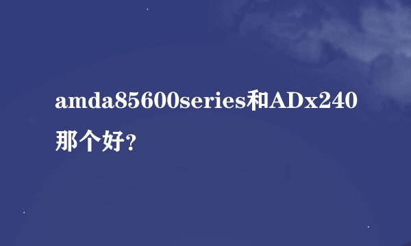 amda85600series和ADx240那个好？