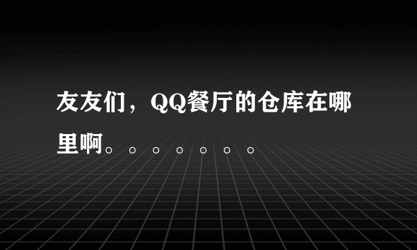 友友们，QQ餐厅的仓库在哪里啊。。。。。。。