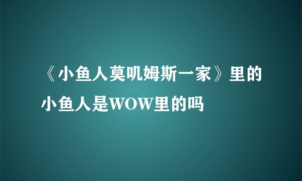 《小鱼人莫叽姆斯一家》里的小鱼人是WOW里的吗