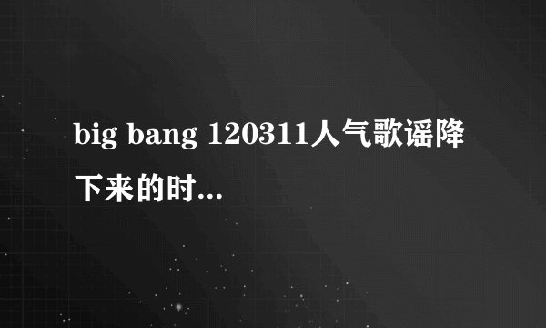 big bang 120311人气歌谣降 下来的时候放得歌是什么
