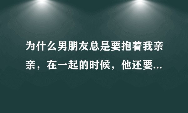 为什么男朋友总是要抱着我亲亲，在一起的时候，他还要我趴他身上睡，我觉得亲好久，我好累啊呜呜呜呜