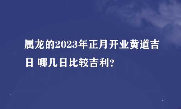 属龙的2023年正月开业黄道吉日 哪几日比较吉利？