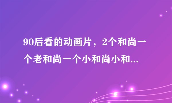 90后看的动画片，2个和尚一个老和尚一个小和尚小和尚叫帝都具体是哪2个字不知道不是趣味和尚