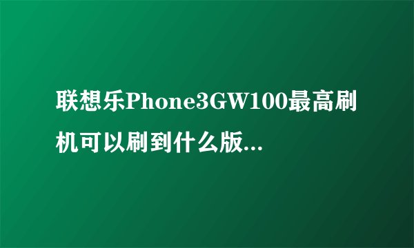 联想乐Phone3GW100最高刷机可以刷到什么版本？又资源最好给个地址！