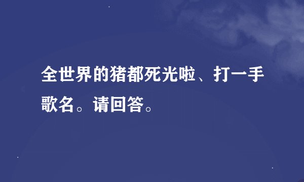 全世界的猪都死光啦、打一手歌名。请回答。