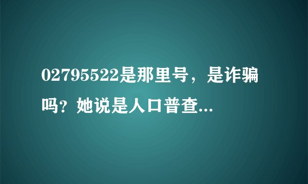 02795522是那里号，是诈骗吗？她说是人口普查，问你那年生，多大，做什么的，几月几日生日，然后又问你...