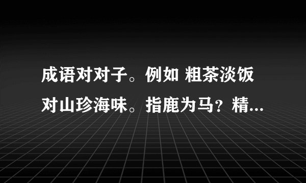 成语对对子。例如 粗茶淡饭对山珍海味。指鹿为马？精雕细刻？良药苦口？沉鱼落雁？瓜熟蒂落？