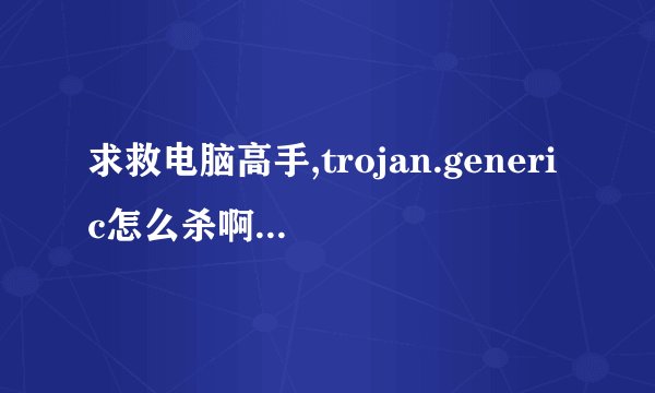 求救电脑高手,trojan.generic怎么杀啊?卡巴好象杀不掉,请不要相当然,请确定行再回答.先谢谢了