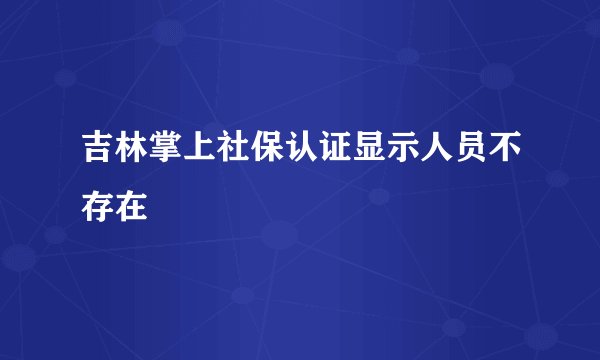 吉林掌上社保认证显示人员不存在