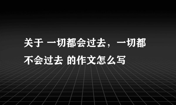 关于 一切都会过去，一切都不会过去 的作文怎么写
