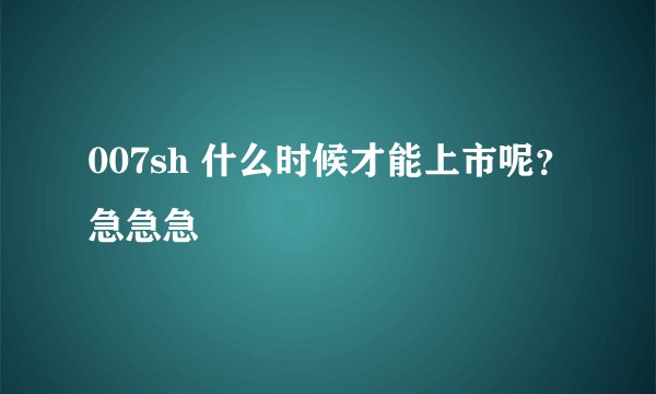 007sh 什么时候才能上市呢？急急急