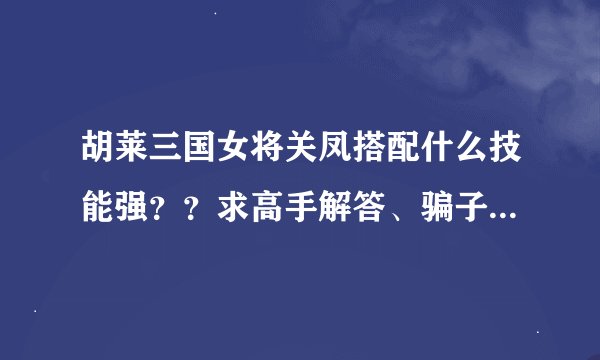 胡莱三国女将关凤搭配什么技能强？？求高手解答、骗子死远点、非诚勿拢。