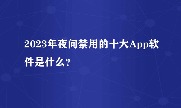 2023年夜间禁用的十大App软件是什么？