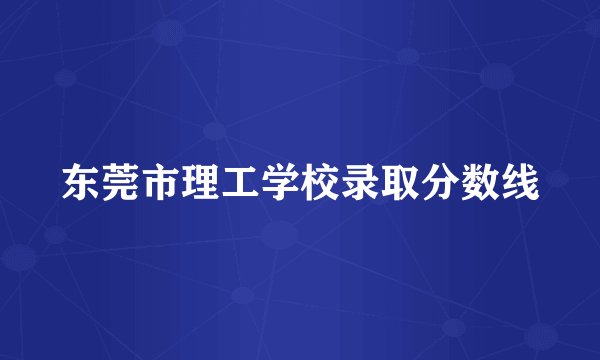 东莞市理工学校录取分数线
