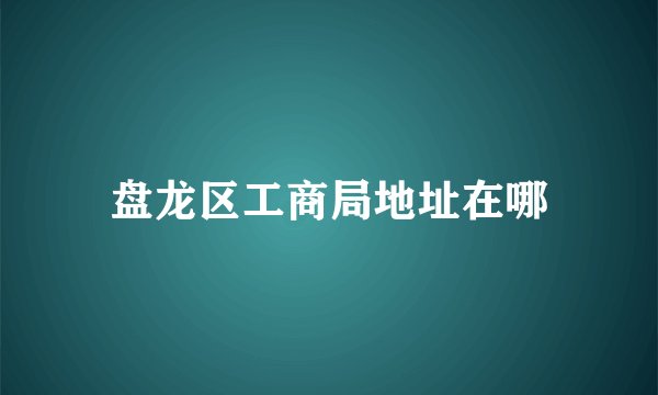 盘龙区工商局地址在哪