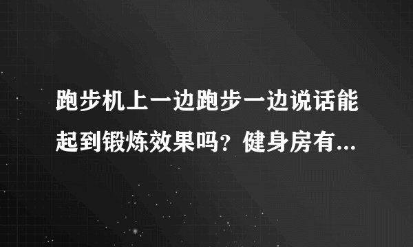跑步机上一边跑步一边说话能起到锻炼效果吗？健身房有一会籍顾问特别爱跟人聊天，有一女的边跑步边喘着跟