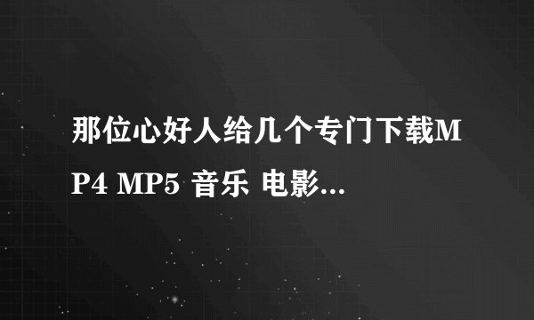 那位心好人给几个专门下载MP4 MP5 音乐 电影的网站啊？