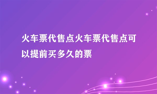 火车票代售点火车票代售点可以提前买多久的票