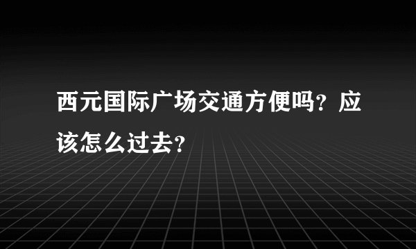 西元国际广场交通方便吗？应该怎么过去？