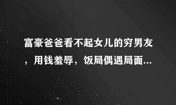 富豪爸爸看不起女儿的穷男友，用钱羞辱，饭局偶遇局面大逆转，这是什么电视剧