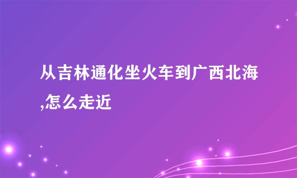从吉林通化坐火车到广西北海,怎么走近