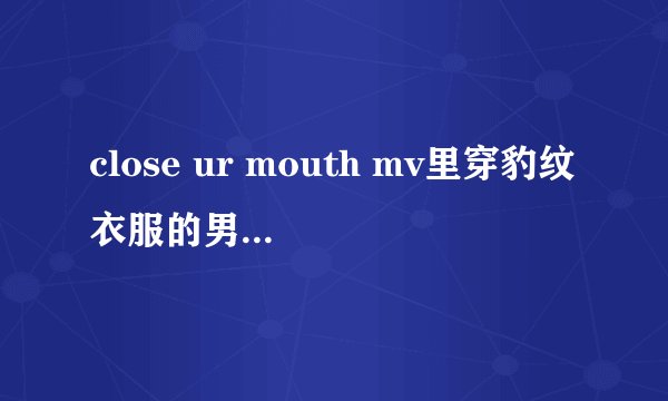 close ur mouth mv里穿豹纹衣服的男生是谁？