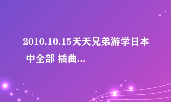 2010.10.15天天兄弟游学日本 中全部 插曲 的名字