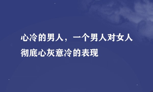 心冷的男人，一个男人对女人彻底心灰意冷的表现