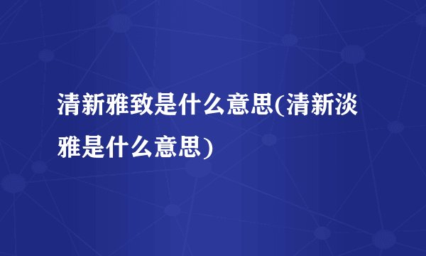 清新雅致是什么意思(清新淡雅是什么意思)