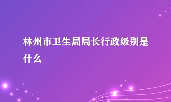 林州市卫生局局长行政级别是什么