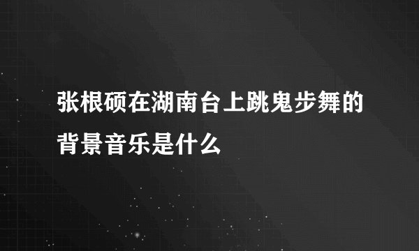 张根硕在湖南台上跳鬼步舞的背景音乐是什么