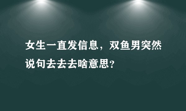 女生一直发信息，双鱼男突然说句去去去啥意思？