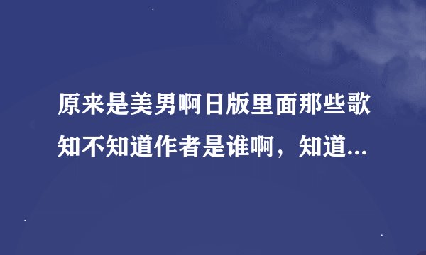原来是美男啊日版里面那些歌知不知道作者是谁啊，知道请告诉我可以么？多谢~~