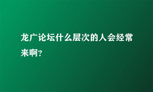 龙广论坛什么层次的人会经常来啊？