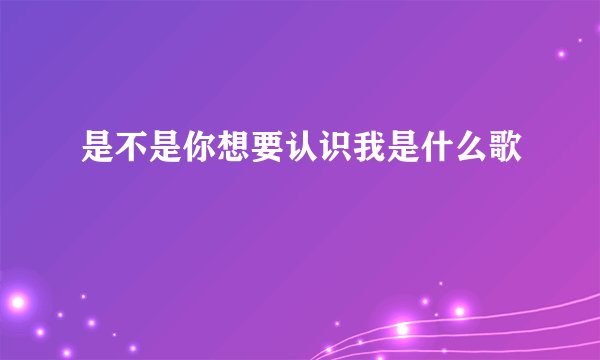 是不是你想要认识我是什么歌