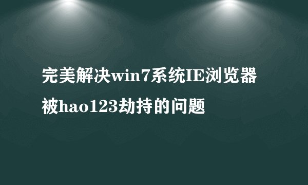 完美解决win7系统IE浏览器被hao123劫持的问题