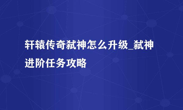 轩辕传奇弑神怎么升级_弑神进阶任务攻略