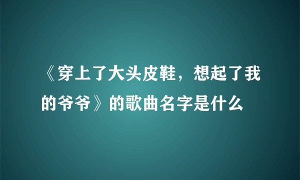 《穿上了大头皮鞋，想起了我的爷爷》的歌曲名字是什么