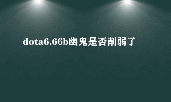 dota6.66b幽鬼是否削弱了