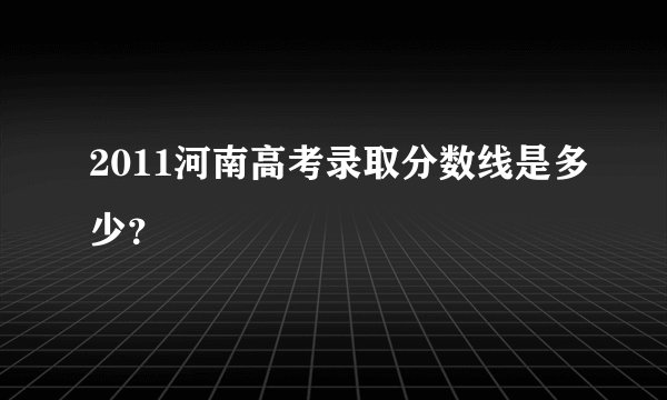 2011河南高考录取分数线是多少？