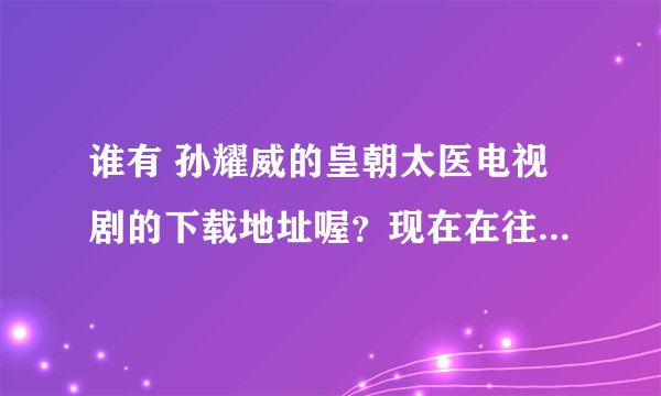 谁有 孙耀威的皇朝太医电视剧的下载地址喔？现在在往上都搜不到了 555555555555555哪位好心人给个吧。。。