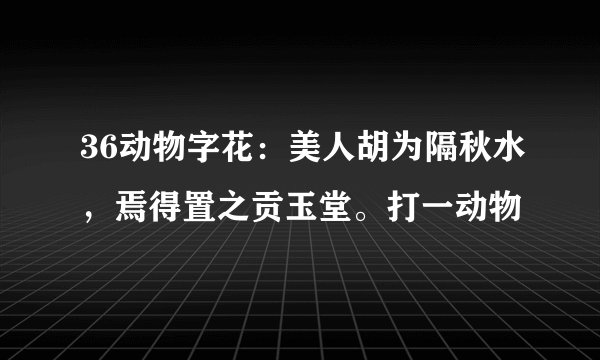36动物字花：美人胡为隔秋水，焉得置之贡玉堂。打一动物