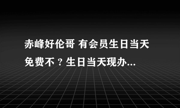 赤峰好伦哥 有会员生日当天免费不 ? 生日当天现办卡可以不 ？ 会员卡怎么办理 ？ 是储值卡吗？